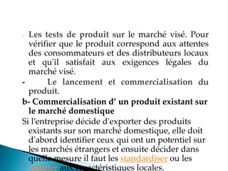 - Les tests de produit sur le marché visé. Pour
vérifier que le produit correspond aux attentes
des consommateurs et des distributeurs locaux
et qu'il satisfait aux exigences légales du
marché visé.
- Le lancement et commercialisation du
produit.
b- Commercialisation d’ un produit existant sur
le marché domestique
Si l entreprise décide d'exporter des produits
existants sur son marché domestique, elle doit
d'abord identifier ceux qui ont un potentiel sur
les marchés étrangers et ensuite décider dans
quelle mesure il faut les standardiser ou les
adapter aux caractéristiques locales.
 