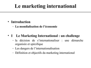 Le marketing international
• Introduction
– La mondialisation de l’économie
• I Le Marketing International : un challenge
– la décision de s’internationaliser : une démarche
organisée et spécifique
– Les dangers de l’internationalisation
– Définition et objectifs du marketing international
 