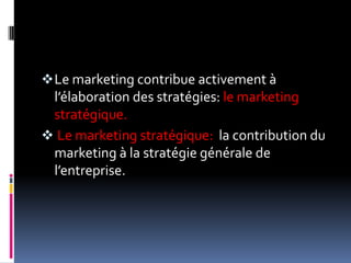 Le marketing contribue activement à
l’élaboration des stratégies: le marketing
stratégique.
 Le marketing stratégique: la contribution du
marketing à la stratégie générale de
l’entreprise.
 