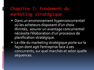 Chapitre I: Fondement du
marketing stratégique
 Dans un environnement hyperconcurrentiel
où les acheteurs disposent d’un choix
illimités, assurer un avantage concurrentiel
nécessite l’élaboration d’un processus de
planification stratégique.
 Le rôle du marketing stratégique porte sur la
façon dont agit l’entreprise face à ses
concurrents, sur quel marchés et selon quelle
séquences.
 