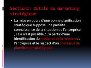 Section1: Outils du marketing
stratégique
 La mise en ouvre d’une bonne planification
stratégique suppose une parfaite
connaissance de la situation de l’entreprise
, cela n’est possible qu’à partir d’une
identification du métier et de la mission de
l’entreprise et le respect d’un processus de
planification stratégique.
 