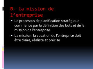 B- la mission de
l’entreprise
 Le processus de planification stratégique
commence par la définition des buts et de la
mission de l’entreprise.
 La mission: la vocation de l’entreprise doit
être claire, réaliste et précise
 