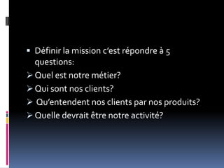  Définir la mission c’est répondre à 5
questions:
 Quel est notre métier?
 Qui sont nos clients?
 Qu’entendent nos clients par nos produits?
 Quelle devrait être notre activité?
 
