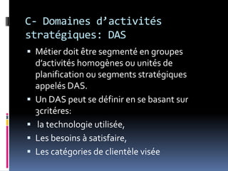 C- Domaines d’activités
stratégiques: DAS
 Métier doit être segmenté en groupes
d’activités homogènes ou unités de
planification ou segments stratégiques
appelés DAS.
 Un DAS peut se définir en se basant sur
3critéres:
 la technologie utilisée,
 Les besoins à satisfaire,
 Les catégories de clientèle visée
 