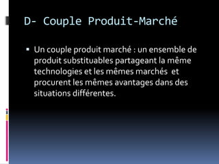 D- Couple Produit-Marché
 Un couple produit marché : un ensemble de
produit substituables partageant la même
technologies et les mêmes marchés et
procurent les mêmes avantages dans des
situations différentes.
 