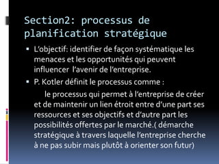 Section2: processus de
planification stratégique
 L’objectif: identifier de façon systématique les
menaces et les opportunités qui peuvent
influencer l’avenir de l’entreprise.
 P. Kotler définit le processus comme :
le processus qui permet à l’entreprise de créer
et de maintenir un lien étroit entre d’une part ses
ressources et ses objectifs et d’autre part les
possibilités offertes par le marché.( démarche
stratégique à travers laquelle l’entreprise cherche
à ne pas subir mais plutôt à orienter son futur)
 
