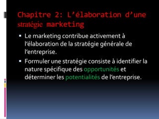 Chapitre 2: L’élaboration d’une
stratégie marketing
 Le marketing contribue activement à
l’élaboration de la stratégie générale de
l’entreprise.
 Formuler une stratégie consiste à identifier la
nature spécifique des opportunités et
déterminer les potentialités de l’entreprise.
 