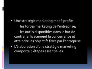  Une stratégie marketing met à profit:
les forces marketing de l’entreprise;
les outils disponibles dans le but de
contrer efficacement la concurrence et
atteindre les objectifs fixés par l’entreprise.
 L’élaboration d’une stratégie marketing
comporte 4 étapes essentielles:
 