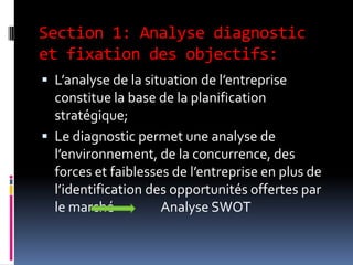 Section 1: Analyse diagnostic
et fixation des objectifs:
 L’analyse de la situation de l’entreprise
constitue la base de la planification
stratégique;
 Le diagnostic permet une analyse de
l’environnement, de la concurrence, des
forces et faiblesses de l’entreprise en plus de
l’identification des opportunités offertes par
le marché Analyse SWOT
 