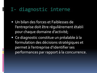 I- diagnostic interne
 Un bilan des forces et Faiblesses de
l’entreprise doit être régulièrement établi
pour chaque domaine d’activité;
 Ce diagnostic constitue un préalable à la
formulation des décisions stratégiques et
permet à l’entreprise d’identifier ses
performances par rapport à la concurrence.
 