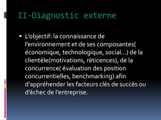 II-Diagnostic externe
 L’objectif: la connaissance de
l’environnement et de ses composantes(
économique, technologique, social...) de la
clientèle(motivations, réticences), de la
concurrence( évaluation des position
concurrentielles, benchmarking) afin
d’appréhender les facteurs clés de succès ou
d’échec de l’entreprise.
 
