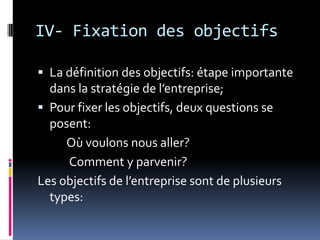 IV- Fixation des objectifs
 La définition des objectifs: étape importante
dans la stratégie de l’entreprise;
 Pour fixer les objectifs, deux questions se
posent:
Où voulons nous aller?
Comment y parvenir?
Les objectifs de l’entreprise sont de plusieurs
types:
 
