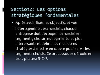 Section2: Les options
stratégiques fondamentales
 Après avoir fixés les objectifs, et vue
l’ hétérogénéité des marchés, chaque
entreprise doit découper le marché en
segments, choisir les segments les plus
intéressants et définir les meilleures
stratégies à mettre en œuvre pour servir les
segments choisis. Ce processus se déroule en
trois phases: S-C-P.
 