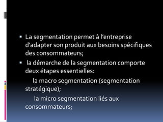  La segmentation permet à l’entreprise
d’adapter son produit aux besoins spécifiques
des consommateurs;
 la démarche de la segmentation comporte
deux étapes essentielles:
la macro segmentation (segmentation
stratégique);
la micro segmentation liés aux
consommateurs;
 
