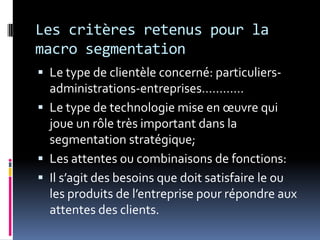 Les critères retenus pour la
macro segmentation
 Le type de clientèle concerné: particuliers-
administrations-entreprises…………
 Le type de technologie mise en œuvre qui
joue un rôle très important dans la
segmentation stratégique;
 Les attentes ou combinaisons de fonctions:
 Il s’agit des besoins que doit satisfaire le ou
les produits de l’entreprise pour répondre aux
attentes des clients.
 