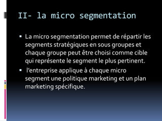 II- la micro segmentation
 La micro segmentation permet de répartir les
segments stratégiques en sous groupes et
chaque groupe peut être choisi comme cible
qui représente le segment le plus pertinent.
 l’entreprise applique à chaque micro
segment une politique marketing et un plan
marketing spécifique.
 