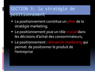SECTION 3: la stratégie de
positionnement
 Le positionnement constitue un pilier de la
stratégie marketing;
 Le positionnement joue un rôle crucial dans
les décisions d’achat des consommateurs;
 Le positionnement : démarche marketing qui
permet de positionner le produit de
l’entreprise
 