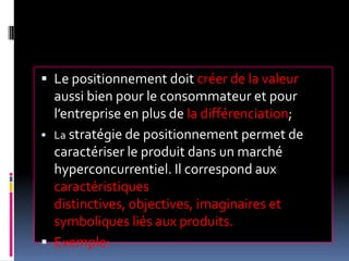  Le positionnement doit créer de la valeur
aussi bien pour le consommateur et pour
l’entreprise en plus de la différenciation;
 La stratégie de positionnement permet de
caractériser le produit dans un marché
hyperconcurrentiel. Il correspond aux
caractéristiques
distinctives, objectives, imaginaires et
symboliques liés aux produits.
 Exemple:
 