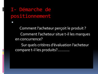 I- Démarche de
positionnement
 1- étape: observation du marché:
Comment l’acheteur perçoit le produit ?
Comment l’acheteur situe t-il les marques
en concurrence?
Sur quels critères d’évaluation l’acheteur
compare t-il les produits?...........
 
