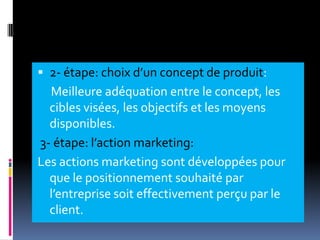  2- étape: choix d’un concept de produit:
Meilleure adéquation entre le concept, les
cibles visées, les objectifs et les moyens
disponibles.
3- étape: l’action marketing:
Les actions marketing sont développées pour
que le positionnement souhaité par
l’entreprise soit effectivement perçu par le
client.
 