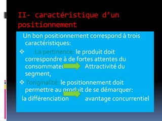 II- caractéristique d’un
positionnement
Un bon positionnement correspond à trois
caractéristiques:
 La pertinence: le produit doit
correspondre à de fortes attentes du
consommateur Attractivité du
segment,
 l’originalité: le positionnement doit
permettre au produit de se démarquer:
la différenciation avantage concurrentiel
 