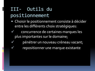 III- Outils du
positionnement
 Choisir le positionnement consiste à décider
entre les différents choix stratégiques:
 concurrence de certaines marques les
plus importantes sur le domaine;
 pénétrer un nouveau créneau vacant;
 repositionner une marque existante
 