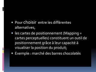  Pour choisir entre les différentes
alternatives,
 les cartes de positionnement (Mapping =
cartes perceptuelles) constituent un outil de
positionnement grâce à leur capacité à
visualiser la position du produit;
 Exemple : marché des barres chocolatés
 