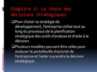 Chapitre 3: Le choix des
décisions stratégiques
Pour choisir sa stratégie de
développement, l’entreprise utilise tout au
long du processus de la planification
stratégique des outils d’analyse et d’aide à la
décision.
Plusieurs modèles peuvent être utiles pour
analyser le portefeuille d’activité de
l’entreprise et l’aider à prendre la décision
stratégique.
 