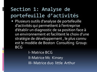 Section 1: Analyse de
portefeuille d’activités
 Plusieurs outils d’analyse de portefeuille
d’activités qui permettent à l’entreprise
d’établir un diagnostic de sa position face à
un environnement et facilitent le choix d’une
stratégie de développement , le plus connu
est le modèle de Boston Consulting Group:
BCG
I- Matrice BCG
II-Matrice Mc Kinsey
III- Matrice duo little Arthur
 