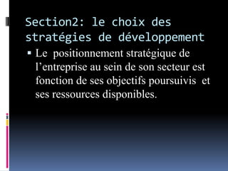 Section2: le choix des
stratégies de développement
 Le positionnement stratégique de
l’entreprise au sein de son secteur est
fonction de ses objectifs poursuivis et
ses ressources disponibles.
 