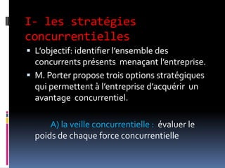 I- les stratégies
concurrentielles
 L’objectif: identifier l’ensemble des
concurrents présents menaçant l’entreprise.
 M. Porter propose trois options stratégiques
qui permettent à l’entreprise d’acquérir un
avantage concurrentiel.
A) la veille concurrentielle : évaluer le
poids de chaque force concurrentielle
 