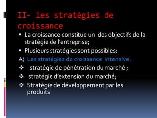 II- les stratégies de
croissance
 La croissance constitue un des objectifs de la
stratégie de l’entreprise;
 Plusieurs stratégies sont possibles:
A) Les stratégies de croissance intensive:
 stratégie de pénétration du marché ;
 stratégie d’extension du marché;
 Stratégie de développement par les
produits
 