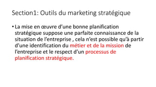 Section1: Outils du marketing stratégique
• La mise en œuvre d’une bonne planification
stratégique suppose une parfaite connaissance de la
situation de l’entreprise , cela n’est possible qu’à partir
d’une identification du métier et de la mission de
l’entreprise et le respect d’un processus de
planification stratégique.
 
