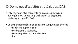 C- Domaines d’activités stratégiques: DAS
• Le Métier doit être segmenté en groupes d’activités
homogènes ou unités de planification ou segments
stratégiques appelés DAS.
• Un DAS peut se définir en se basant sur quelques critères:
• La technologie utilisée,
• Les besoins à satisfaire,
• Les catégories de clientèle visée
• Etc.
 