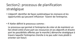 Section2: processus de planification
stratégique
• L’objectif: identifier de façon systématique les menaces et les
opportunités qui peuvent influencer l’avenir de l’entreprise.
• P. Kotler définit le processus comme :
Le processus qui permet à l’entreprise de créer et de maintenir un
lien étroit entre d’une part ses ressources et ses objectifs et d’autre
part les possibilités offertes par le marché.( démarche stratégique à
travers laquelle l’entreprise cherche à ne pas subir mais plutôt à
orienter son futur)
 