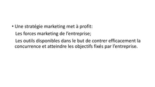 • Une stratégie marketing met à profit:
Les forces marketing de l’entreprise;
Les outils disponibles dans le but de contrer efficacement la
concurrence et atteindre les objectifs fixés par l’entreprise.
 