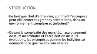INTRODUCTION
•En tant que chef d’entreprise, comment l’entreprise
peut elle cerner ses grandes orientations, dans un
environnement complexe et turbulent?
•Devant la complexité des marchés, l'accroissement
de leurs incertitudes et l’accélération de leurs
évolutions, les entreprises comme les individus se
demandent ce que l’avenir leur réserve.
 
