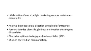 • L’élaboration d’une stratégie marketing comporte 4 étapes
essentielles :
• Analyse diagnostic de la situation actuelle de l’entreprise;
• Formulation des objectifs généraux en fonction des moyens
disponibles;
• Choix des options stratégiques fondamentales (SCP)
• Mise en œuvre d’un mix marketing.
 