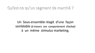 Qu’est-ce qu’un segment de marché ?
Un Sous-ensemble réagit d’une façon
semblable (à travers son comportement d’achat)
à un même stimulus marketing.
 