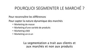 POURQUOI SEGMENTER LE MARCHÉ ?
Pour reconnaître les différences
Pour capter la nature dynamique des marchés
• Marketing de masse
• Marketing d'une variété de produits
• Marketing ciblé
• Marketing un-à-un
La segmentation a trait aux clients et
aux marchés et non aux produits
 