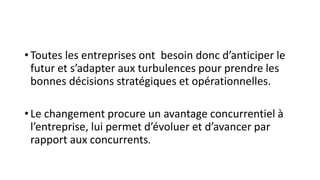 • Toutes les entreprises ont besoin donc d’anticiper le
futur et s’adapter aux turbulences pour prendre les
bonnes décisions stratégiques et opérationnelles.
• Le changement procure un avantage concurrentiel à
l’entreprise, lui permet d’évoluer et d’avancer par
rapport aux concurrents.
 