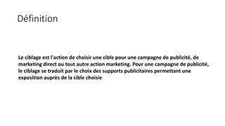 Le ciblage est l'action de choisir une cible pour une campagne de publicité, de
marketing direct ou tout autre action marketing. Pour une campagne de publicité,
le ciblage se traduit par le choix des supports publicitaires permettant une
exposition auprès de la cible choisie
Définition
 