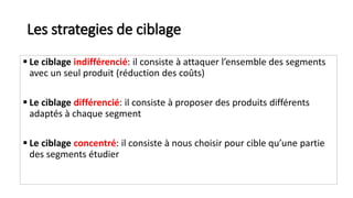 Les strategies de ciblage
 Le ciblage indifférencié: il consiste à attaquer l’ensemble des segments
avec un seul produit (réduction des coûts)
 Le ciblage différencié: il consiste à proposer des produits différents
adaptés à chaque segment
 Le ciblage concentré: il consiste à nous choisir pour cible qu’une partie
des segments étudier
 