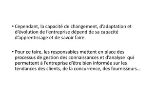 • Cependant, la capacité de changement, d’adaptation et
d’évolution de l’entreprise dépend de sa capacité
d’apprentissage et de savoir faire.
• Pour ce faire, les responsables mettent en place des
processus de gestion des connaissances et d’analyse qui
permettent à l’entreprise d’être bien informée sur les
tendances des clients, de la concurrence, des fournisseurs…
 
