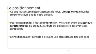 Le positionnement
40
Ce que les consommateurs pensent de nous. L’image mentale que les
consommateurs ont de notre produit.
Pour se positionner il faut se différencier ! Mettre en avant des attributs
caractéristiques du produit, attributs qui doivent être des avantages
compétitifs
Le Positionnement consiste à occuper une place dans la tête des gens
 