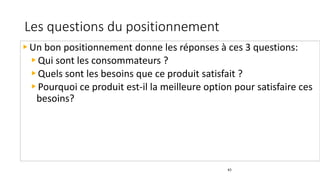 Les questions du positionnement
43
Un bon positionnement donne les réponses à ces 3 questions:
Qui sont les consommateurs ?
Quels sont les besoins que ce produit satisfait ?
Pourquoi ce produit est-il la meilleure option pour satisfaire ces
besoins?
 