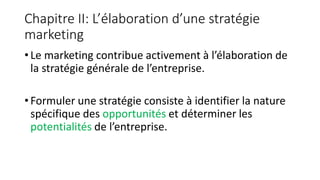 Chapitre II: L’élaboration d’une stratégie
marketing
• Le marketing contribue activement à l’élaboration de
la stratégie générale de l’entreprise.
• Formuler une stratégie consiste à identifier la nature
spécifique des opportunités et déterminer les
potentialités de l’entreprise.
 