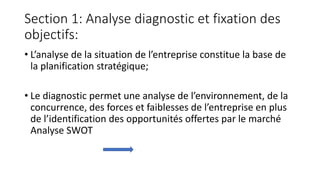 Section 1: Analyse diagnostic et fixation des
objectifs:
• L’analyse de la situation de l’entreprise constitue la base de
la planification stratégique;
• Le diagnostic permet une analyse de l’environnement, de la
concurrence, des forces et faiblesses de l’entreprise en plus
de l’identification des opportunités offertes par le marché
Analyse SWOT
 