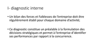 I- diagnostic interne
• Un bilan des forces et Faiblesses de l’entreprise doit être
régulièrement établi pour chaque domaine d’activité;
• Ce diagnostic constitue un préalable à la formulation des
décisions stratégiques et permet à l’entreprise d’identifier
ses performances par rapport à la concurrence.
 