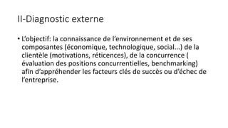 II-Diagnostic externe
• L’objectif: la connaissance de l’environnement et de ses
composantes (économique, technologique, social...) de la
clientèle (motivations, réticences), de la concurrence (
évaluation des positions concurrentielles, benchmarking)
afin d’appréhender les facteurs clés de succès ou d’échec de
l’entreprise.
 